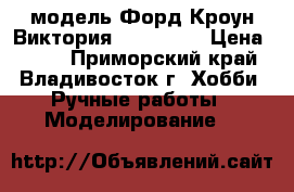 модель Форд Кроун Виктория  ( 1:42 ) › Цена ­ 350 - Приморский край, Владивосток г. Хобби. Ручные работы » Моделирование   